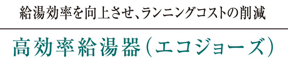 給湯効率を向上させ、ランニングコストの削減｜高効率給湯器（エコジョーズ）